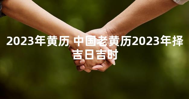 2023年黄历 中国老黄历2023年择吉日吉时